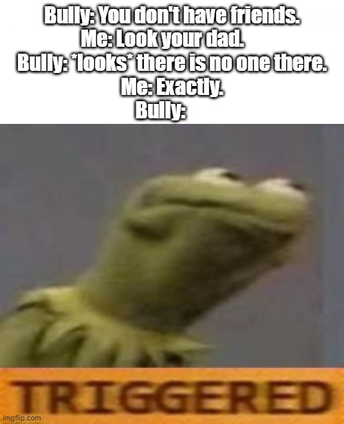 I have no thoughts. | Bully: You don't have friends.
Me: Look your dad.     
Bully: *looks* there is no one there.
Me: Exactly.
Bully: | image tagged in triggered | made w/ Imgflip meme maker