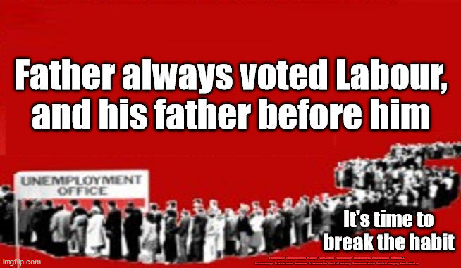 Labour - time for change | Father always voted Labour,
and his father before him; It's time to break the habit; #Starmerout #GetStarmerOut #Labour #JonLansman #wearecorbyn #KeirStarmer #DianeAbbott #McDonnell #cultofcorbyn #labourisdead #Momentum #labourracism #socialistsunday #nevervotelabour #socialistanyday #Antisemitism | image tagged in unemployment - labour,starmerout,getstarmerout,labourisdead,cultofcorbyn,communist socialist | made w/ Imgflip meme maker