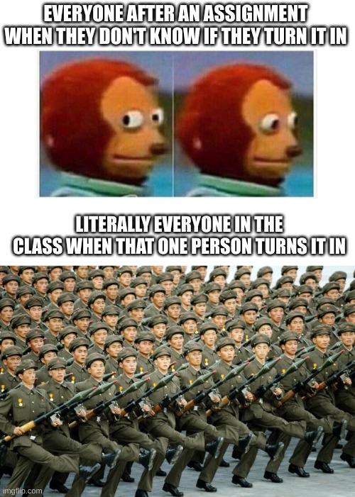 class | EVERYONE AFTER AN ASSIGNMENT WHEN THEY DON'T KNOW IF THEY TURN IT IN; LITERALLY EVERYONE IN THE CLASS WHEN THAT ONE PERSON TURNS IT IN | image tagged in blank white template,north korean military march | made w/ Imgflip meme maker