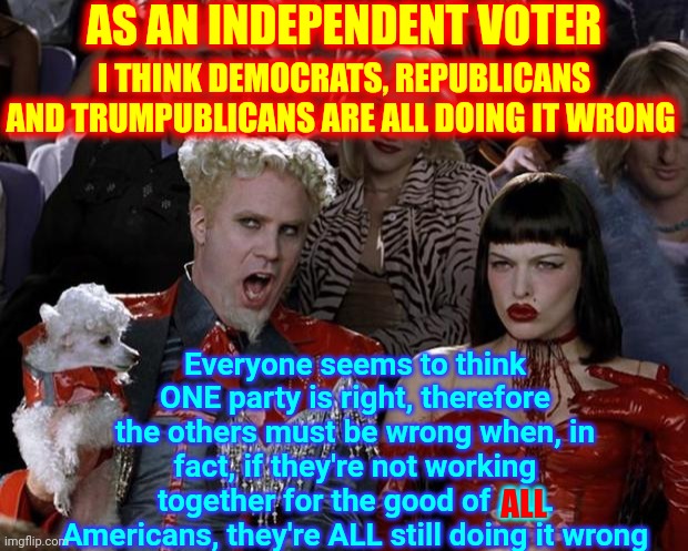 I've Said It Before | AS AN INDEPENDENT VOTER; I THINK DEMOCRATS, REPUBLICANS AND TRUMPUBLICANS ARE ALL DOING IT WRONG; Everyone seems to think ONE party is right, therefore the others must be wrong when, in fact, if they're not working together for the good of ALL Americans, they're ALL still doing it wrong; ALL | image tagged in memes,republican party,democratic party,independent,trumpublican party,they all suck | made w/ Imgflip meme maker