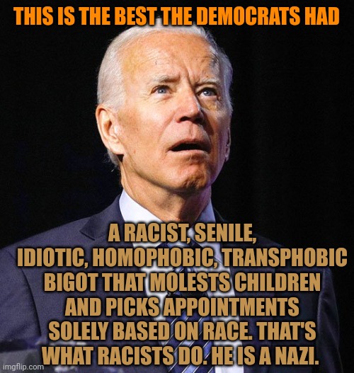 Have u seen enough? First Harris, now his justice pick. Racists discriminate based off skin color. Biden is a racist and a Nazi. | THIS IS THE BEST THE DEMOCRATS HAD; A RACIST, SENILE, IDIOTIC, HOMOPHOBIC, TRANSPHOBIC BIGOT THAT MOLESTS CHILDREN AND PICKS APPOINTMENTS SOLELY BASED ON RACE. THAT'S WHAT RACISTS DO. HE IS A NAZI. | image tagged in joe biden | made w/ Imgflip meme maker