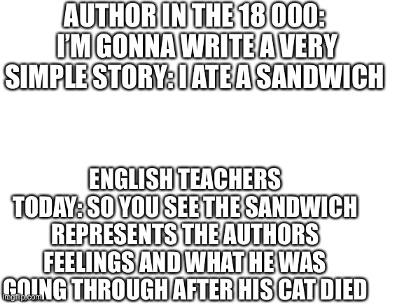 Blank White Template | AUTHOR IN THE 18 000: 
I’M GONNA WRITE A VERY SIMPLE STORY: I ATE A SANDWICH; ENGLISH TEACHERS TODAY: SO YOU SEE THE SANDWICH REPRESENTS THE AUTHORS FEELINGS AND WHAT HE WAS GOING THROUGH AFTER HIS CAT DIED | image tagged in blank white template | made w/ Imgflip meme maker