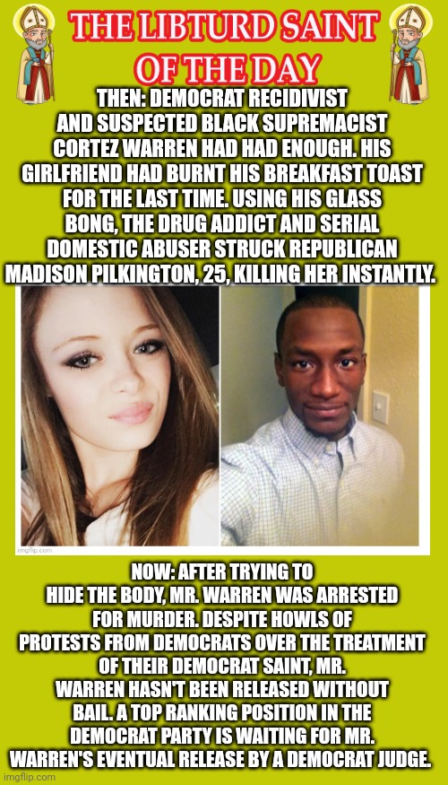 LIBTURD SAINT OF THE DAY - DEMOCRAT RECIDIVIST SUSPECTED BLACK SUPREMICIST CORTEZ WARREN - MURDERER | THEN: DEMOCRAT RECIDIVIST AND SUSPECTED BLACK SUPREMACIST CORTEZ WARREN HAD HAD ENOUGH. HIS GIRLFRIEND HAD BURNT HIS BREAKFAST TOAST FOR THE LAST TIME. USING HIS GLASS BONG, THE DRUG ADDICT AND SERIAL DOMESTIC ABUSER STRUCK REPUBLICAN MADISON PILKINGTON, 25, KILLING HER INSTANTLY. NOW: AFTER TRYING TO HIDE THE BODY, MR. WARREN WAS ARRESTED FOR MURDER. DESPITE HOWLS OF PROTESTS FROM DEMOCRATS OVER THE TREATMENT OF THEIR DEMOCRAT SAINT, MR. WARREN HASN'T BEEN RELEASED WITHOUT BAIL. A TOP RANKING POSITION IN THE DEMOCRAT PARTY IS WAITING FOR MR. WARREN'S EVENTUAL RELEASE BY A DEMOCRAT JUDGE. | image tagged in lotd,libturd saint of the day,cortez warren | made w/ Imgflip meme maker