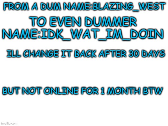:D | FROM A DUM NAME:BLAZING_WEST; TO EVEN DUMMER NAME:IDK_WAT_IM_DOIN; ILL CHANGE IT BACK AFTER 30 DAYS; BUT NOT ONLINE FOR 1 MONTH BTW | image tagged in blank white template | made w/ Imgflip meme maker