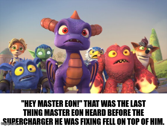 master eon freaking dies. | "HEY MASTER EON!" THAT WAS THE LAST THING MASTER EON HEARD BEFORE THE SUPERCHARGER HE WAS FIXING FELL ON TOP OF HIM. | image tagged in skylanders | made w/ Imgflip meme maker