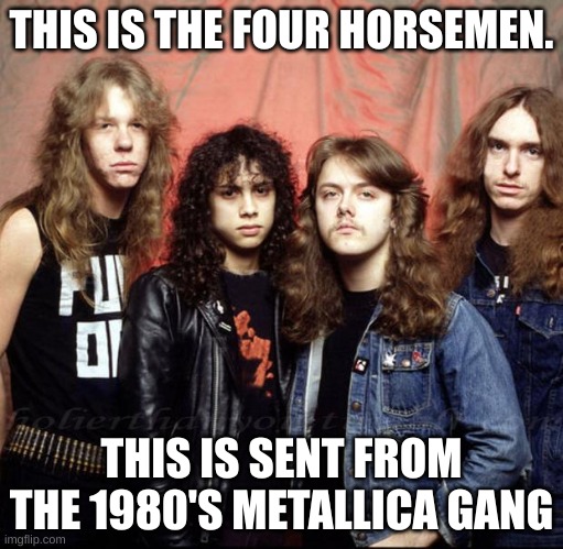 Metallica | THIS IS THE FOUR HORSEMEN. THIS IS SENT FROM THE 1980'S METALLICA GANG | image tagged in metallica | made w/ Imgflip meme maker