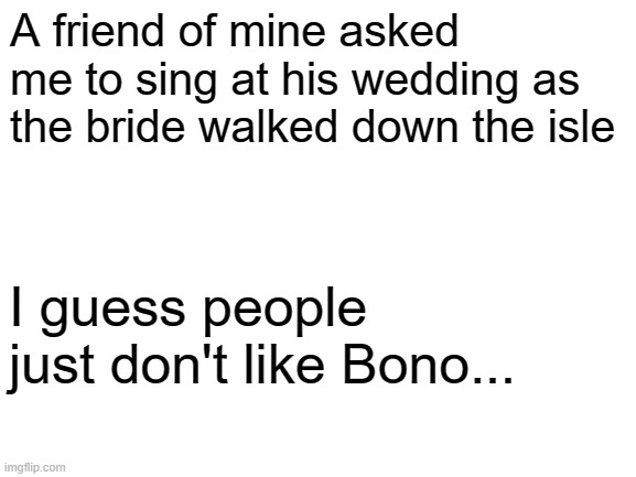 I ruin weddings | A friend of mine asked me to sing at his wedding as the bride walked down the isle; I guess people just don't like Bono... | image tagged in blank white template,wedding crashers | made w/ Imgflip meme maker
