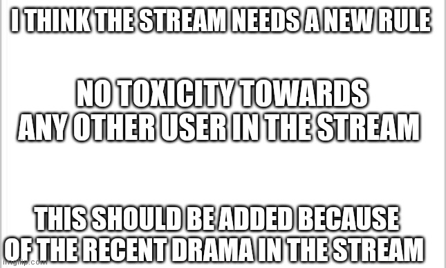 New stream rule? | I THINK THE STREAM NEEDS A NEW RULE; NO TOXICITY TOWARDS ANY OTHER USER IN THE STREAM; THIS SHOULD BE ADDED BECAUSE OF THE RECENT DRAMA IN THE STREAM | image tagged in white background,new stream rule | made w/ Imgflip meme maker