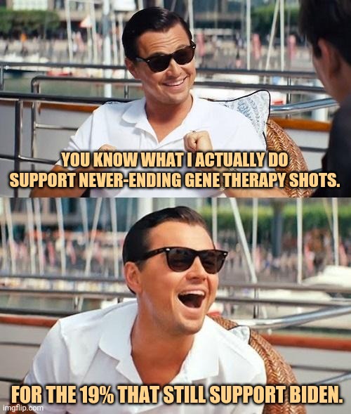 A change of heart. | YOU KNOW WHAT I ACTUALLY DO SUPPORT NEVER-ENDING GENE THERAPY SHOTS. FOR THE 19% THAT STILL SUPPORT BIDEN. | image tagged in memes,leonardo dicaprio wolf of wall street | made w/ Imgflip meme maker