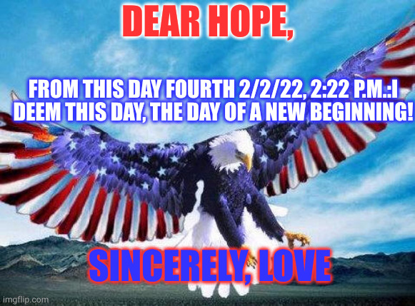 Freedom eagle | DEAR HOPE, FROM THIS DAY FOURTH 2/2/22, 2:22 P.M.:I DEEM THIS DAY, THE DAY OF A NEW BEGINNING! SINCERELY, LOVE | image tagged in freedom eagle | made w/ Imgflip meme maker