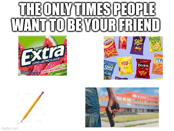 Blank White Template | THE ONLY TIMES PEOPLE WANT TO BE YOUR FRIEND | image tagged in blank white template | made w/ Imgflip meme maker