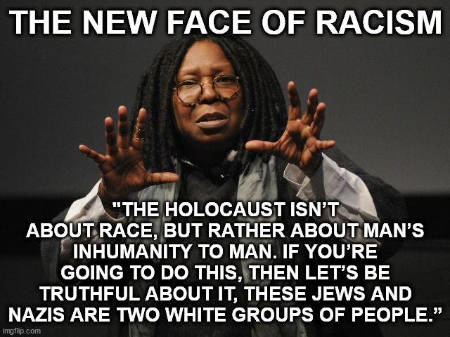 Whoopi's Whoopsie | THE NEW FACE OF RACISM; "THE HOLOCAUST ISN’T ABOUT RACE, BUT RATHER ABOUT MAN’S INHUMANITY TO MAN. IF YOU’RE GOING TO DO THIS, THEN LET’S BE TRUTHFUL ABOUT IT, THESE JEWS AND NAZIS ARE TWO WHITE GROUPS OF PEOPLE.” | image tagged in whoopi goldberg crazy,racist,jews,nazi,holocaust | made w/ Imgflip meme maker