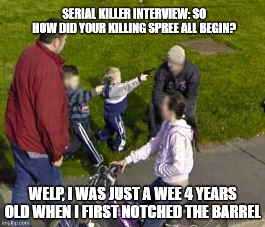How the spree began... | SERIAL KILLER INTERVIEW: SO HOW DID YOUR KILLING SPREE ALL BEGIN? WELP, I WAS JUST A WEE 4 YEARS OLD WHEN I FIRST NOTCHED THE BARREL | image tagged in serial killer,how it all began,hol up,google maps,funny memes,funny | made w/ Imgflip meme maker