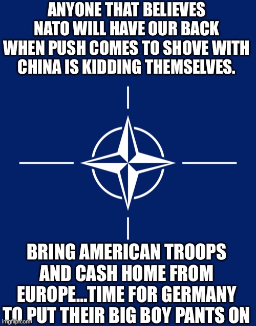 yep | ANYONE THAT BELIEVES NATO WILL HAVE OUR BACK WHEN PUSH COMES TO SHOVE WITH CHINA IS KIDDING THEMSELVES. BRING AMERICAN TROOPS AND CASH HOME FROM EUROPE…TIME FOR GERMANY TO PUT THEIR BIG BOY PANTS ON | image tagged in nato flag | made w/ Imgflip meme maker