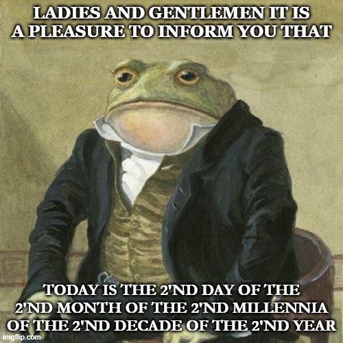 The second and the last. | LADIES AND GENTLEMEN IT IS A PLEASURE TO INFORM YOU THAT; TODAY IS THE 2'ND DAY OF THE 2'ND MONTH OF THE 2'ND MILLENNIA OF THE 2'ND DECADE OF THE 2'ND YEAR | image tagged in gentlemen it is with great pleasure to inform you that,memes,funny,funny memes,funny meme | made w/ Imgflip meme maker