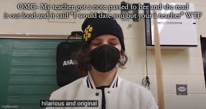 Hilarious and Original (Jonathan) | OMG- My teacher got a note passed to her and she read it out loud and it said "I would date you but your a teacher" WTF | image tagged in hilarious and original jonathan | made w/ Imgflip meme maker