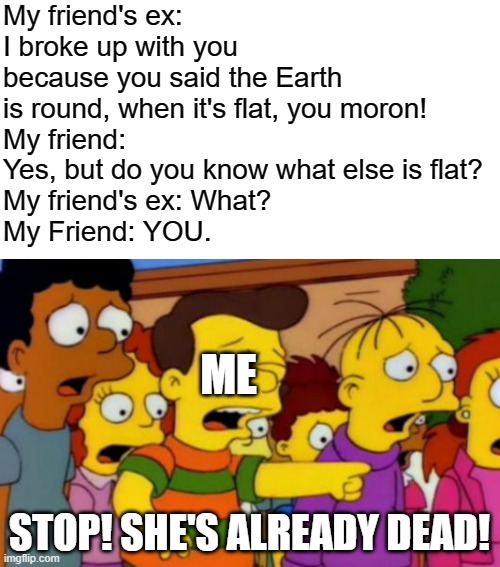 If the Earth is flat, then that girl must be the Earth, because her body and mind are as flat as a sheet of paper! | My friend's ex: I broke up with you because you said the Earth is round, when it's flat, you moron!
My friend: Yes, but do you know what else is flat?
My friend's ex: What?
My Friend: YOU. ME; STOP! SHE'S ALREADY DEAD! | image tagged in stop stop he's already dead,roasted | made w/ Imgflip meme maker