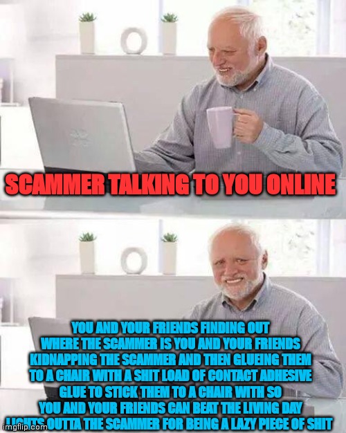 SCAMMER GETS KIDNAPPED AND GLUED | SCAMMER TALKING TO YOU ONLINE; YOU AND YOUR FRIENDS FINDING OUT WHERE THE SCAMMER IS YOU AND YOUR FRIENDS KIDNAPPING THE SCAMMER AND THEN GLUEING THEM TO A CHAIR WITH A SHIT LOAD OF CONTACT ADHESIVE GLUE TO STICK THEM TO A CHAIR WITH SO YOU AND YOUR FRIENDS CAN BEAT THE LIVING DAY LIGHTS OUTTA THE SCAMMER FOR BEING A LAZY PIECE OF SHIT | image tagged in memes,hide the pain harold,glue,contact,contact adhesive,chair | made w/ Imgflip meme maker