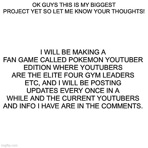 More info in comments | I WILL BE MAKING A FAN GAME CALLED POKEMON YOUTUBER EDITION WHERE YOUTUBERS ARE THE ELITE FOUR GYM LEADERS ETC, AND I WILL BE POSTING UPDATES EVERY ONCE IN A WHILE AND THE CURRENT YOUTUBERS AND INFO I HAVE ARE IN THE COMMENTS. OK GUYS THIS IS MY BIGGEST PROJECT YET SO LET ME KNOW YOUR THOUGHTS! | image tagged in memes,blank transparent square | made w/ Imgflip meme maker