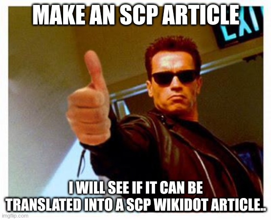 Please do not have scp's like scp-684965308 (hard to repeat multiple times) | MAKE AN SCP ARTICLE; I WILL SEE IF IT CAN BE TRANSLATED INTO AN SCP WIKIDOT ARTICLE. | image tagged in terminator thumbs up | made w/ Imgflip meme maker