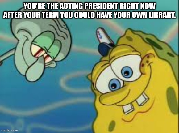 Spongebob and Squidward Looking Down | YOU'RE THE ACTING PRESIDENT RIGHT NOW AFTER YOUR TERM YOU COULD HAVE YOUR OWN LIBRARY. | image tagged in spongebob and squidward looking down | made w/ Imgflip meme maker