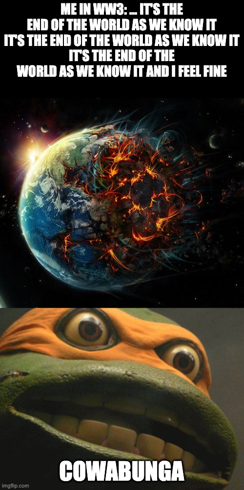 The end of the world | ME IN WW3: ... IT'S THE END OF THE WORLD AS WE KNOW IT
IT'S THE END OF THE WORLD AS WE KNOW IT
IT'S THE END OF THE WORLD AS WE KNOW IT AND I FEEL FINE; COWABUNGA | image tagged in it is the end of the world as we know it,tmnt mikey | made w/ Imgflip meme maker