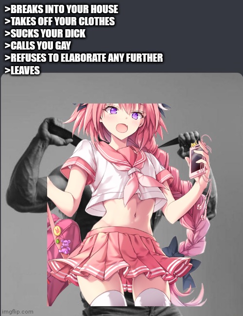 I don't know why part of the hair is cut off | >BREAKS INTO YOUR HOUSE
>TAKES OFF YOUR CLOTHES
>SUCKS YOUR DICK
>CALLS YOU GAY
>REFUSES TO ELABORATE ANY FURTHER
>LEAVES | image tagged in astolfo | made w/ Imgflip meme maker