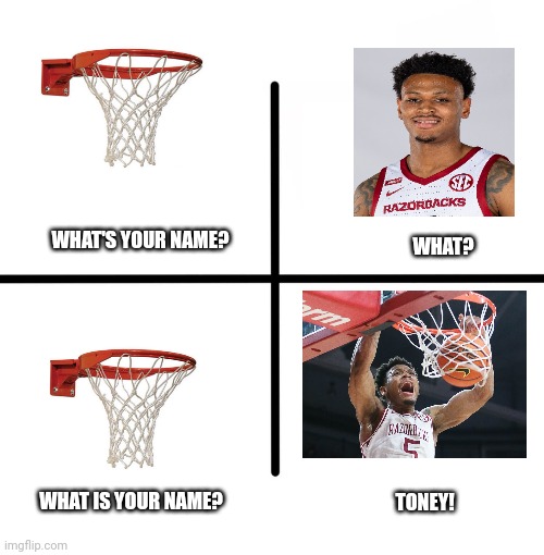Arkansas Basketball | WHAT'S YOUR NAME? WHAT? WHAT IS YOUR NAME? TONEY! | image tagged in memes,blank starter pack | made w/ Imgflip meme maker
