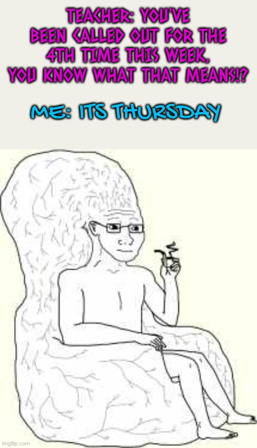 eeeeeeeeeeeeeeeeeeeeeeeeee | TEACHER: YOU'VE BEEN CALLED OUT FOR THE 4TH TIME THIS WEEK, YOU KNOW WHAT THAT MEANS!? ME: ITS THURSDAY | image tagged in big brain wojak | made w/ Imgflip meme maker