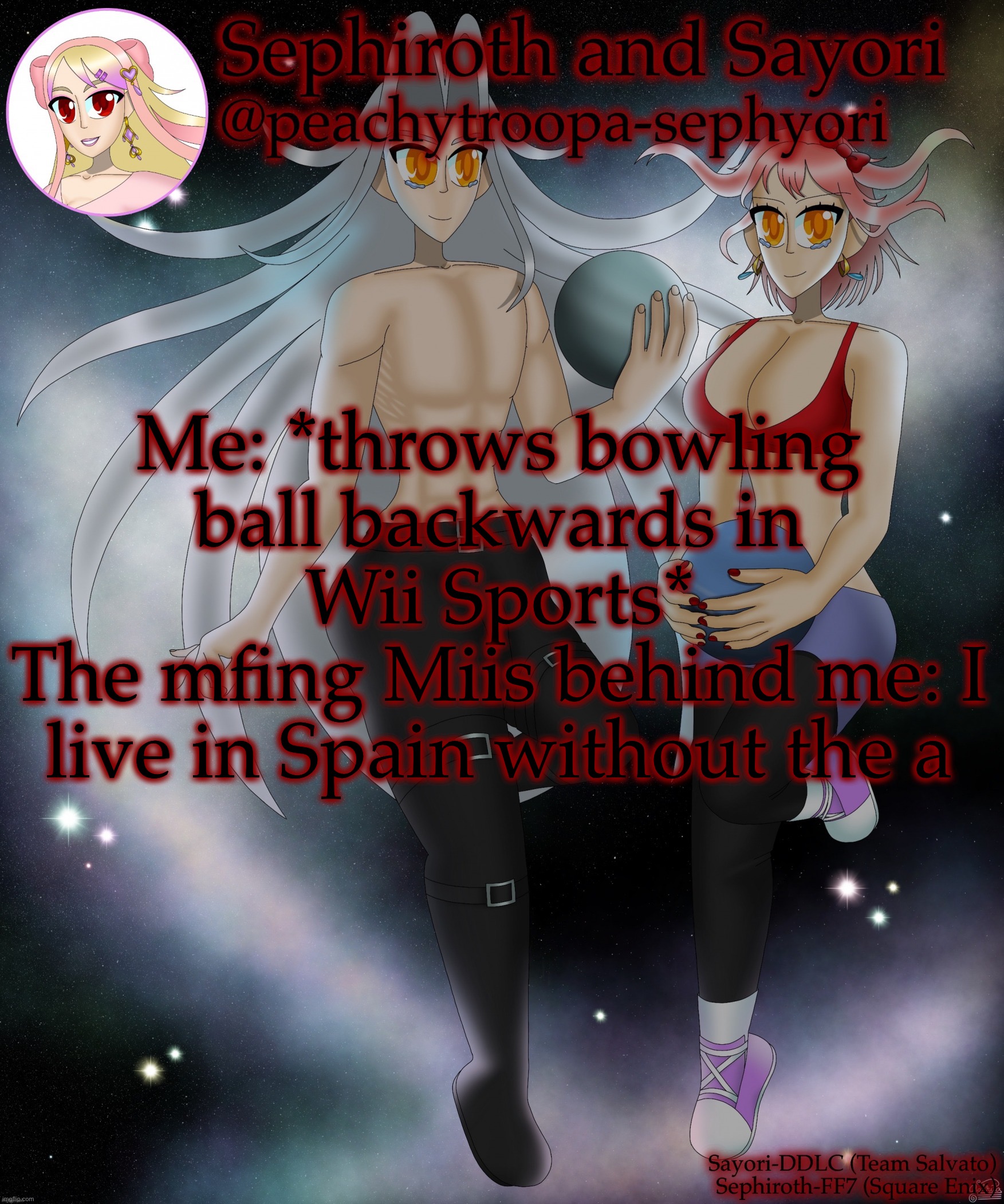Sayori and Sephiroth | Me: *throws bowling ball backwards in Wii Sports*
The mfing Miis behind me: I live in Spain without the a | image tagged in sayori and sephiroth | made w/ Imgflip meme maker