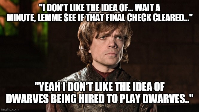 Peter Dinklage | "I DON'T LIKE THE IDEA OF... WAIT A MINUTE, LEMME SEE IF THAT FINAL CHECK CLEARED..."; "YEAH I DON'T LIKE THE IDEA OF DWARVES BEING HIRED TO PLAY DWARVES.." | image tagged in peter dinklage | made w/ Imgflip meme maker