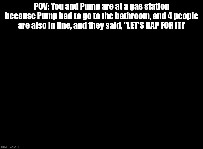Did you check the toilets on the right? | POV: You and Pump are at a gas station because Pump had to go to the bathroom, and 4 people are also in line, and they said, "LET'S RAP FOR IT!' | image tagged in blank black,parappa,rp | made w/ Imgflip meme maker