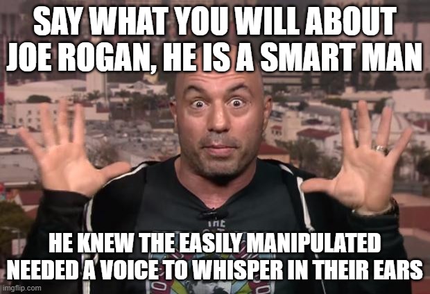 Joe Rogan | SAY WHAT YOU WILL ABOUT JOE ROGAN, HE IS A SMART MAN; HE KNEW THE EASILY MANIPULATED NEEDED A VOICE TO WHISPER IN THEIR EARS | image tagged in joe rogan | made w/ Imgflip meme maker