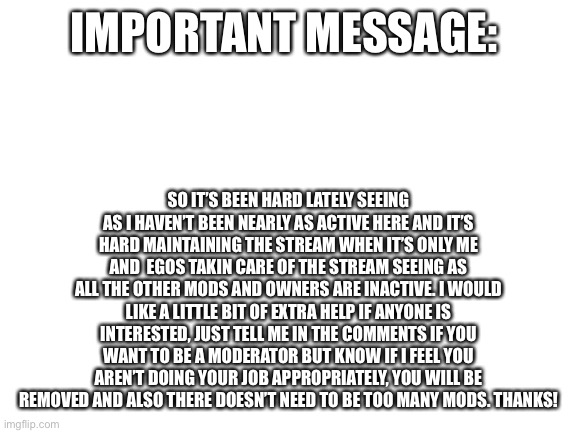 Important message | IMPORTANT MESSAGE:; SO IT’S BEEN HARD LATELY SEEING AS I HAVEN’T BEEN NEARLY AS ACTIVE HERE AND IT’S HARD MAINTAINING THE STREAM WHEN IT’S ONLY ME AND  EGOS TAKIN CARE OF THE STREAM SEEING AS ALL THE OTHER MODS AND OWNERS ARE INACTIVE. I WOULD LIKE A LITTLE BIT OF EXTRA HELP IF ANYONE IS INTERESTED, JUST TELL ME IN THE COMMENTS IF YOU WANT TO BE A MODERATOR BUT KNOW IF I FEEL YOU AREN’T DOING YOUR JOB APPROPRIATELY, YOU WILL BE REMOVED AND ALSO THERE DOESN’T NEED TO BE TOO MANY MODS. THANKS! | image tagged in blank white template | made w/ Imgflip meme maker