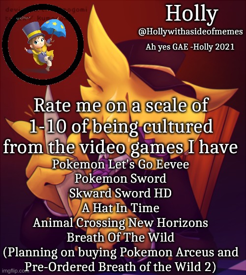 And I can only afford a nintendo switch system | Pokemon Let's Go Eevee
Pokemon Sword
Skward Sword HD
A Hat In Time
Animal Crossing New Horizons
Breath Of The Wild
(Planning on buying Pokemon Arceus and Pre-Ordered Breath of the Wild 2); Rate me on a scale of 1-10 of being cultured from the video games I have | image tagged in holly conductor template | made w/ Imgflip meme maker