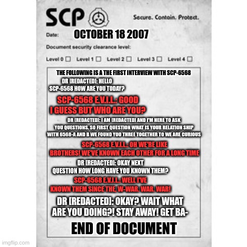 scp-6568 E.V.I.L. question document | OCTOBER 18 2007; THE FOLLOWING IS A THE FIRST INTERVIEW WITH SCP-6568; DR [REDACTED]: HELLO SCP-6568 HOW ARE YOU TODAY? SCP-6568 E.V.I.L.: GOOD I GUESS BUT WHO ARE YOU? DR [REDACTED]: I AM [REDACTED] AND I'M HERE TO ASK YOU QUESTIONS. SO FIRST QUESTION WHAT IS YOUR RELATION SHIP WITH 6568-A AND B WE FOUND YOU THREE TOGETHER TO WE ARE CURIOUS; SCP-6568 E.V.I.L.: OH WE'RE LIKE BROTHERS! WE'VE KNOWN EACH OTHER FOR A LONG TIME; DR [REDACTED]: OKAY NEXT QUESTION HOW LONG HAVE YOU KNOWN THEM? SCP-6568 E.V.I.L.: WELL I'VE KNOWN THEM SINCE THE, W-WAR. WAR. WAR! DR [REDACTED]: OKAY? WAIT WHAT ARE YOU DOING?! STAY AWAY! GET BA-; END OF DOCUMENT | image tagged in scp | made w/ Imgflip meme maker