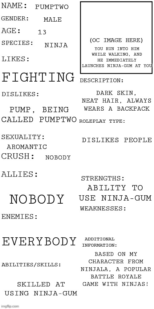 FYI: He dislikes Pump because he got sucked into Sonic Forces and Pump immediately tried to kill hm | PUMPTWO; MALE; 13; YOU RUN INTO HIM WHILE WALKING, AND HE IMMEDIATELY LAUNCHES NINJA-GUM AT YOU; NINJA; FIGHTING; DARK SKIN, NEAT HAIR, ALWAYS WEARS A BACKPACK; PUMP, BEING CALLED PUMPTWO; DISLIKES PEOPLE; AROMANTIC; NOBODY; ABILITY TO USE NINJA-GUM; NOBODY; EVERYBODY; BASED ON MY CHARACTER FROM NINJALA, A POPULAR BATTLE ROYALE GAME WITH NINJAS! SKILLED AT USING NINJA-GUM | image tagged in updated roleplay oc showcase,ninjala | made w/ Imgflip meme maker