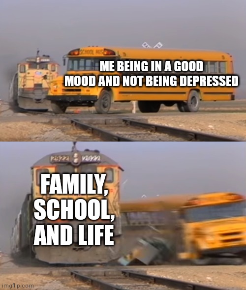 A train hitting a school bus | ME BEING IN A GOOD MOOD AND NOT BEING DEPRESSED; FAMILY, SCHOOL, AND LIFE | image tagged in a train hitting a school bus | made w/ Imgflip meme maker