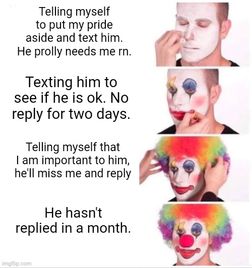 Clown Applying Makeup Meme | Telling myself to put my pride aside and text him. He prolly needs me rn. Texting him to see if he is ok. No reply for two days. Telling myself that I am important to him, he'll miss me and reply; He hasn't replied in a month. | image tagged in memes,clown applying makeup | made w/ Imgflip meme maker