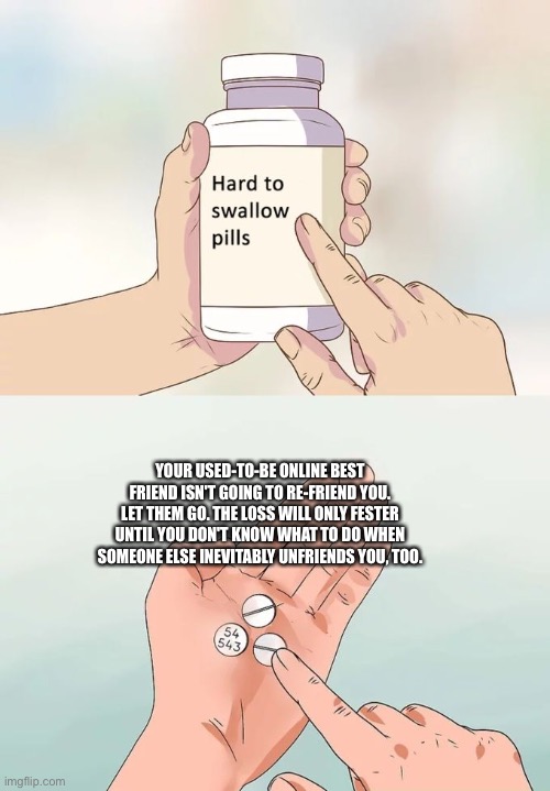 :[ |  YOUR USED-TO-BE ONLINE BEST FRIEND ISN'T GOING TO RE-FRIEND YOU. LET THEM GO. THE LOSS WILL ONLY FESTER UNTIL YOU DON'T KNOW WHAT TO DO WHEN SOMEONE ELSE INEVITABLY UNFRIENDS YOU, TOO. | image tagged in memes,hard to swallow pills | made w/ Imgflip meme maker