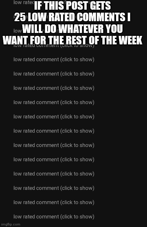 Low rated comments | IF THIS POST GETS 25 LOW RATED COMMENTS I WILL DO WHATEVER YOU WANT FOR THE REST OF THE WEEK | image tagged in low rated comments | made w/ Imgflip meme maker