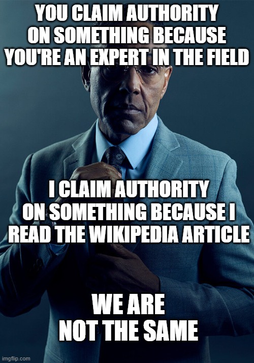 Expert vs Wikipedia | YOU CLAIM AUTHORITY ON SOMETHING BECAUSE YOU'RE AN EXPERT IN THE FIELD; I CLAIM AUTHORITY ON SOMETHING BECAUSE I READ THE WIKIPEDIA ARTICLE; WE ARE NOT THE SAME | image tagged in gus fring we are not the same | made w/ Imgflip meme maker