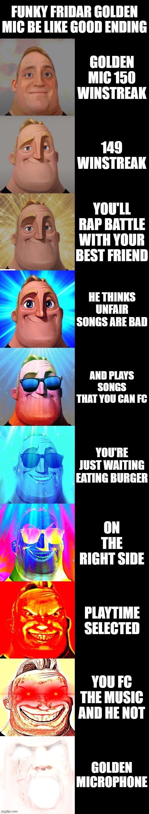 mr incredible becoming canny | FUNKY FRIDAR GOLDEN MIC BE LIKE GOOD ENDING; GOLDEN MIC 150 WINSTREAK; 149 WINSTREAK; YOU'LL RAP BATTLE WITH YOUR BEST FRIEND; HE THINKS UNFAIR SONGS ARE BAD; AND PLAYS SONGS THAT YOU CAN FC; YOU'RE JUST WAITING EATING BURGER; ON THE RIGHT SIDE; PLAYTIME SELECTED; YOU FC THE MUSIC AND HE NOT; GOLDEN MICROPHONE | image tagged in mr incredible becoming canny | made w/ Imgflip meme maker