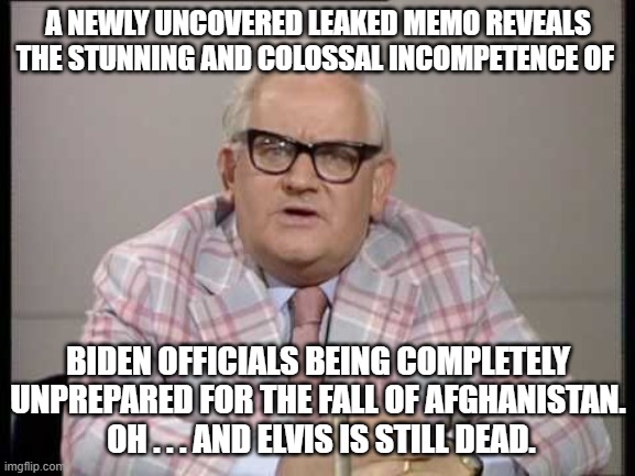 Yes, we all knew this, but now there is documentation. | A NEWLY UNCOVERED LEAKED MEMO REVEALS THE STUNNING AND COLOSSAL INCOMPETENCE OF; BIDEN OFFICIALS BEING COMPLETELY UNPREPARED FOR THE FALL OF AFGHANISTAN.  OH . . . AND ELVIS IS STILL DEAD. | image tagged in incompetent biden administration | made w/ Imgflip meme maker