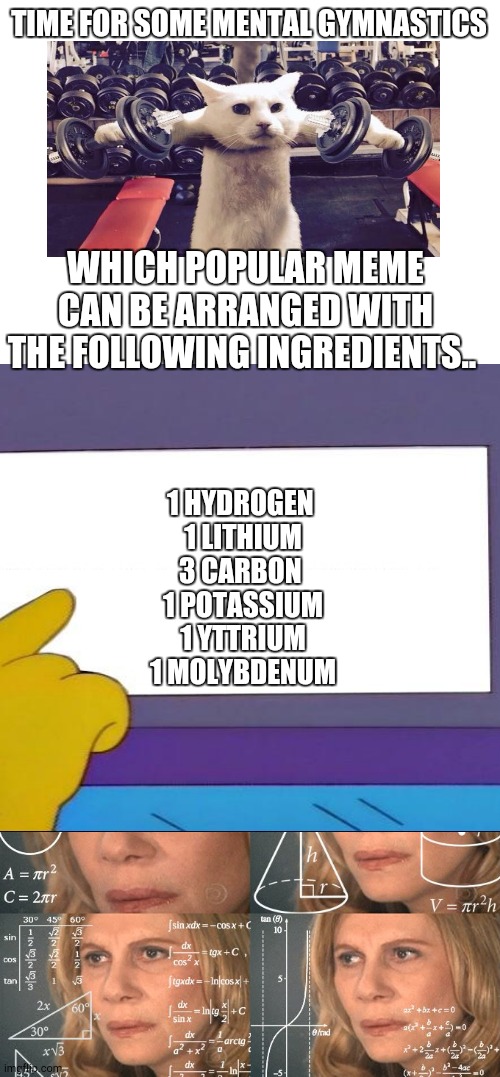 Good luck! | TIME FOR SOME MENTAL GYMNASTICS; WHICH POPULAR MEME CAN BE ARRANGED WITH THE FOLLOWING INGREDIENTS.. 1 HYDROGEN 
1 LITHIUM
3 CARBON 
1 POTASSIUM
1 YTTRIUM
1 MOLYBDENUM | image tagged in blank white template,calculating meme | made w/ Imgflip meme maker