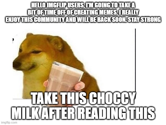 I'll be back to making memes soon, stay tuned in. | HELLO IMGFLIP USERS, I'M GOING TO TAKE A BIT OF TIME OFF OF CREATING MEMES. I REALLY ENJOY THIS COMMUNITY AND WILL BE BACK SOON. STAY STRONG; TAKE THIS CHOCCY MILK AFTER READING THIS | image tagged in blank white template | made w/ Imgflip meme maker