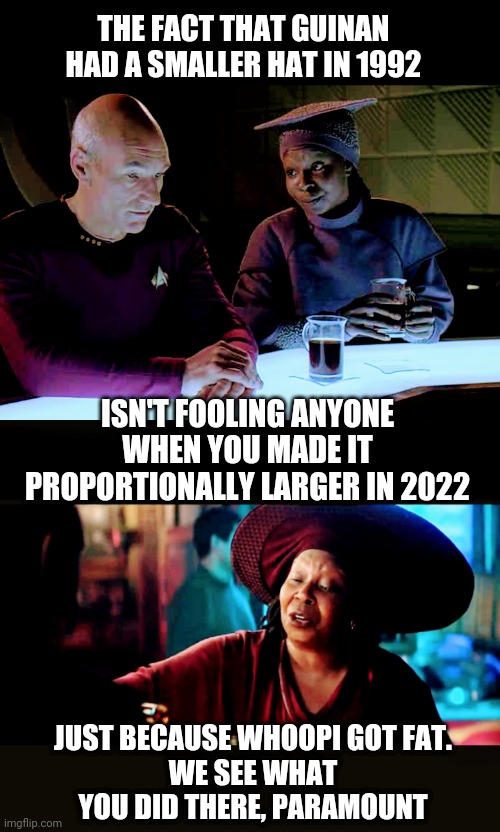 Not Fooling Anyone |  THE FACT THAT GUINAN HAD A SMALLER HAT IN 1992; ISN'T FOOLING ANYONE WHEN YOU MADE IT PROPORTIONALLY LARGER IN 2022; JUST BECAUSE WHOOPI GOT FAT.
WE SEE WHAT YOU DID THERE, PARAMOUNT | image tagged in star trek,whoopi,tv,wardrobe,reboot,liberals | made w/ Imgflip meme maker