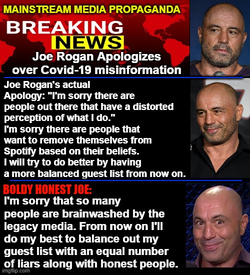 Joe Rogan's alleged apology and the mainstream media skewed propaganda narrative. | MAINSTREAM MEDIA PROPAGANDA; Joe Rogan Apologizes over Covid-19 misinformation; __________________; Joe Rogan's actual Apology: "I'm sorry there are people out there that have a distorted perception of what I do." I'm sorry there are people that want to remove themselves from Spotify based on their beliefs. I will try to do better by having a more balanced guest list from now on. ____________________________; I'm sorry that so many people are brainwashed by the legacy media. From now on I'll do my best to balance out my guest list with an equal number of liars along with honest people. BOLDY HONEST JOE: | image tagged in black background,joe rogan apology,neil young,misinformation,honest joe rogan,spotify | made w/ Imgflip meme maker