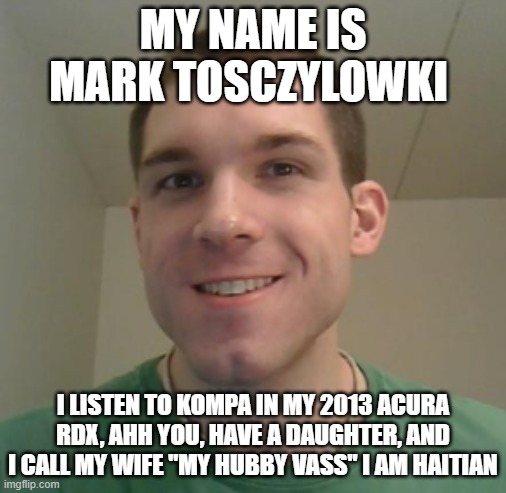 Mark Tosczylowki fun facts | MY NAME IS MARK TOSCZYLOWKI; I LISTEN TO KOMPA IN MY 2013 ACURA RDX, AHH YOU, HAVE A DAUGHTER, AND I CALL MY WIFE "MY HUBBY VASS" I AM HAITIAN | image tagged in funny memes,sneezing,kermit driving | made w/ Imgflip meme maker