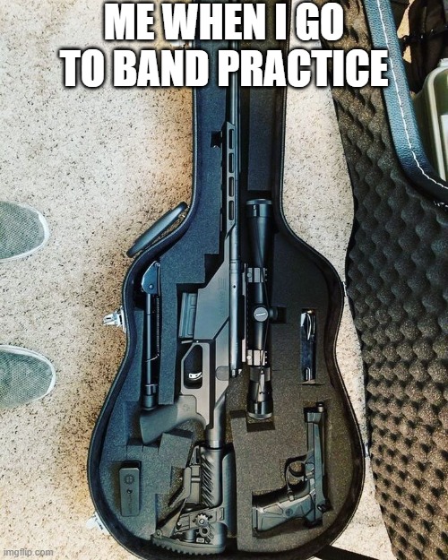 me when i go to band practice | ME WHEN I GO TO BAND PRACTICE | image tagged in guns | made w/ Imgflip meme maker